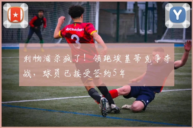 利物浦杀疯了！领跑埃基蒂克争夺战，球员已接受签约5年