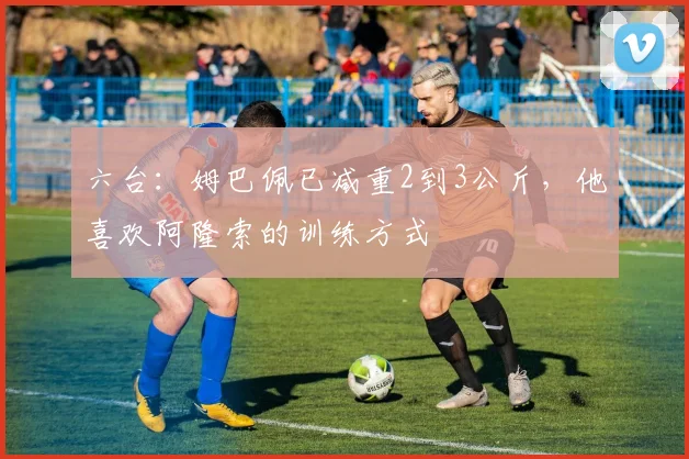 六台：姆巴佩已减重2到3公斤，他喜欢阿隆索的训练方式
